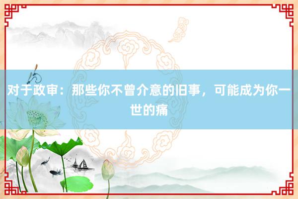 对于政审:那些你不曾介意的旧事,可能成为你一世的痛